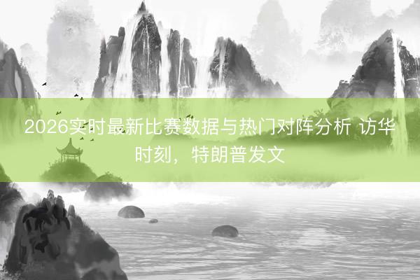 2026实时最新比赛数据与热门对阵分析 访华时刻，特朗普发文