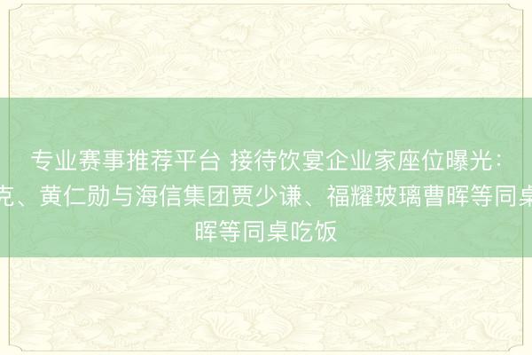 专业赛事推荐平台 接待饮宴企业家座位曝光：马斯克、黄仁勋与海信集团贾少谦、福耀玻璃曹晖等同桌吃饭