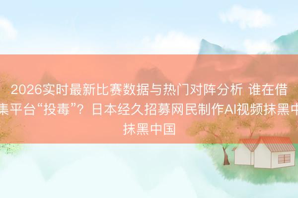 2026实时最新比赛数据与热门对阵分析 谁在借汇集平台“投毒”?日本经久招募网民制作AI视频抹黑中国