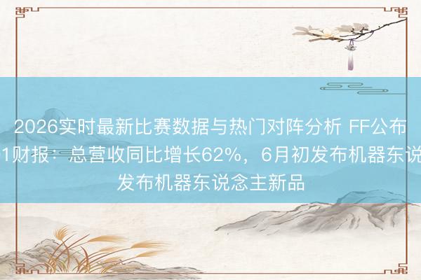 2026实时最新比赛数据与热门对阵分析 FF公布2026年Q1财报：总营收同比增长62%，6月初发布机器东说念主新品