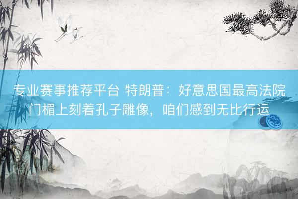 专业赛事推荐平台 特朗普：好意思国最高法院门楣上刻着孔子雕像，咱们感到无比行运