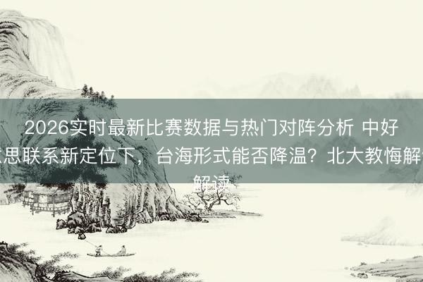 2026实时最新比赛数据与热门对阵分析 中好意思联系新定位下，台海形式能否降温？北大教悔解读