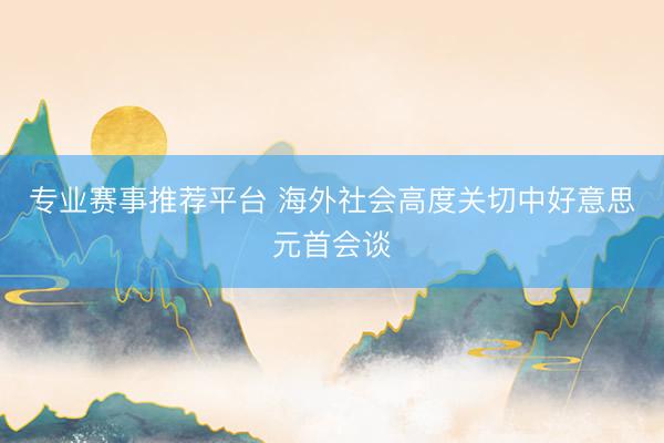 专业赛事推荐平台 海外社会高度关切中好意思元首会谈