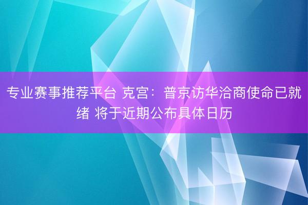 专业赛事推荐平台 克宫:普京访华洽商使命已就绪 将于近期公布具体日历