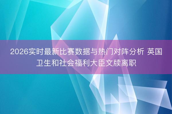 2026实时最新比赛数据与热门对阵分析 英国卫生和社会福利大臣文牍离职