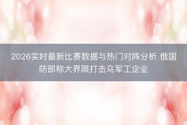 2026实时最新比赛数据与热门对阵分析 俄国防部称大界限打击乌军工企业