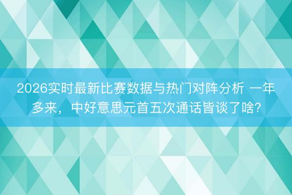 2026实时最新比赛数据与热门对阵分析 一年多来，中好意思元首五次通话皆谈了啥？