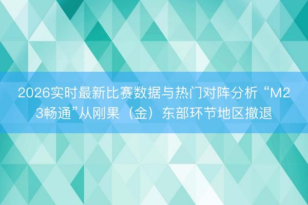 2026实时最新比赛数据与热门对阵分析 “M23畅通”从刚果(金)东部环节地区撤退