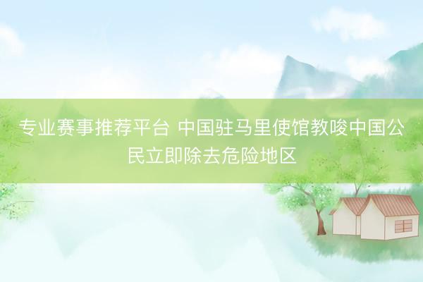 专业赛事推荐平台 中国驻马里使馆教唆中国公民立即除去危险地区