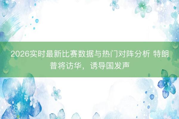 2026实时最新比赛数据与热门对阵分析 特朗普将访华，诱导国发声