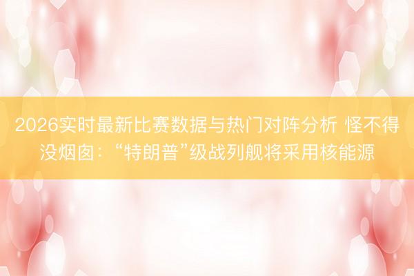 2026实时最新比赛数据与热门对阵分析 怪不得没烟囱：“特朗普”级战列舰将采用核能源