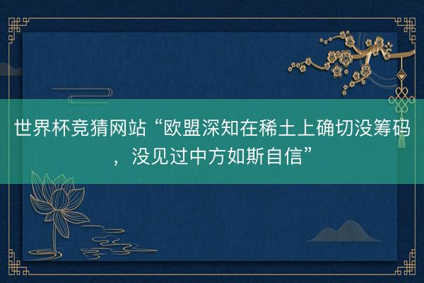 世界杯竞猜网站 “欧盟深知在稀土上确切没筹码,没见过中方如斯自信”