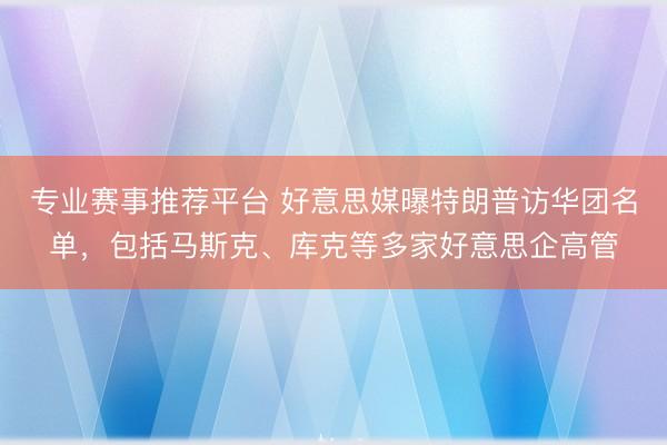 专业赛事推荐平台 好意思媒曝特朗普访华团名单，包括马斯克、库克等多家好意思企高管