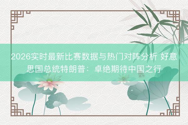 2026实时最新比赛数据与热门对阵分析 好意思国总统特朗普：卓绝期待中国之行