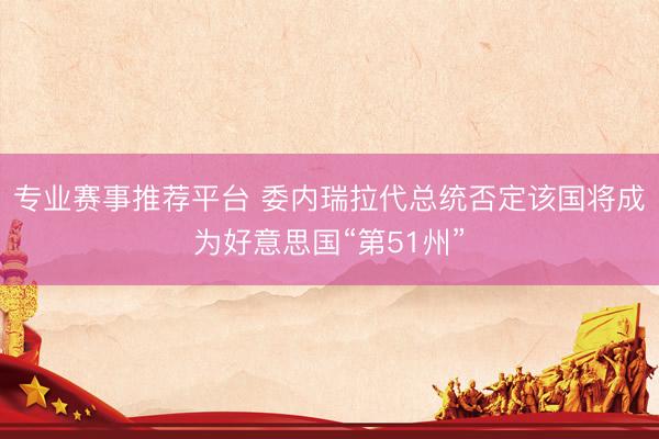 专业赛事推荐平台 委内瑞拉代总统否定该国将成为好意思国“第51州”