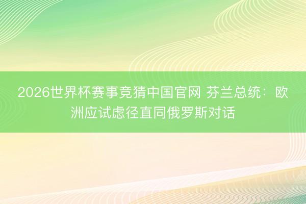 2026世界杯赛事竞猜中国官网 芬兰总统：欧洲应试虑径直同俄罗斯对话
