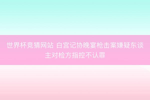 世界杯竞猜网站 白宫记协晚宴枪击案嫌疑东谈主对检方指控不认罪