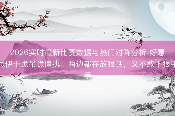 2026实时最新比赛数据与热门对阵分析 好意思伊干戈吊诡僵执：两边都在放狠话，又不敢下狠手