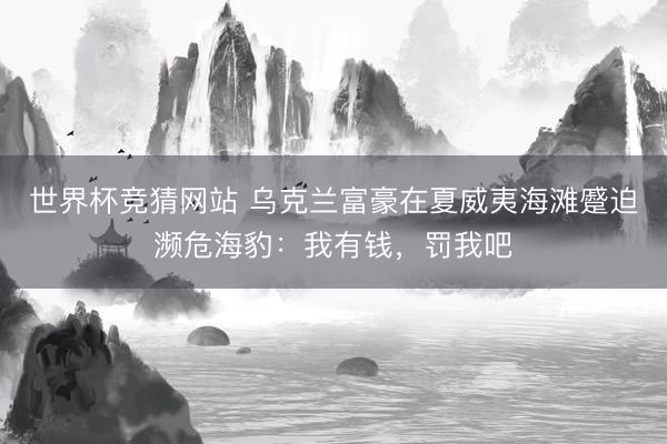 世界杯竞猜网站 乌克兰富豪在夏威夷海滩蹙迫濒危海豹：我有钱，罚我吧