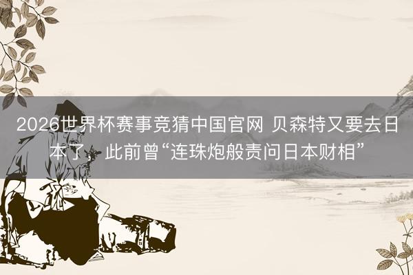 2026世界杯赛事竞猜中国官网 贝森特又要去日本了，此前曾“连珠炮般责问日本财相”