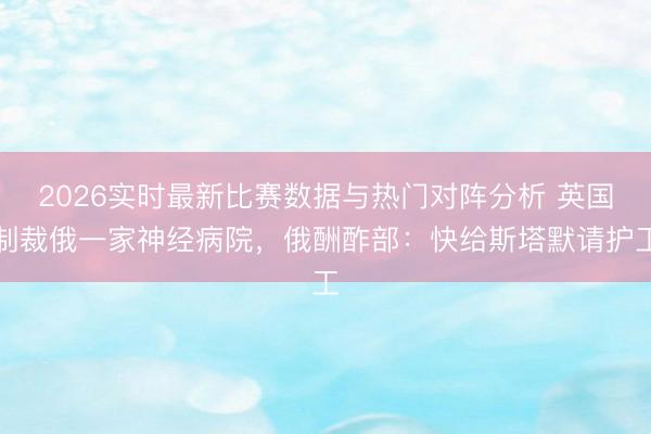 2026实时最新比赛数据与热门对阵分析 英国制裁俄一家神经病院，俄酬酢部：快给斯塔默请护工