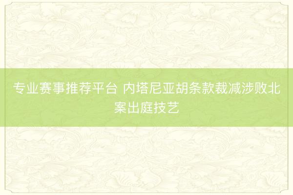 专业赛事推荐平台 内塔尼亚胡条款裁减涉败北案出庭技艺