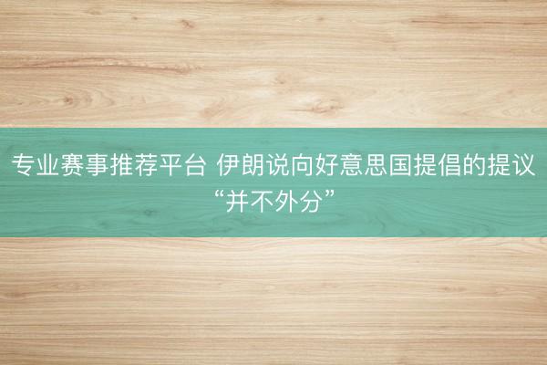 专业赛事推荐平台 伊朗说向好意思国提倡的提议“并不外分”