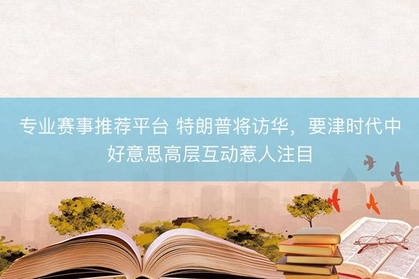 专业赛事推荐平台 特朗普将访华，要津时代中好意思高层互动惹人注目