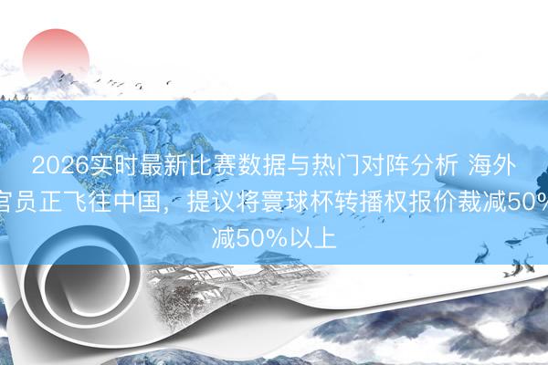 2026实时最新比赛数据与热门对阵分析 海外足联官员正飞往中国，提议将寰球杯转播权报价裁减50%以上