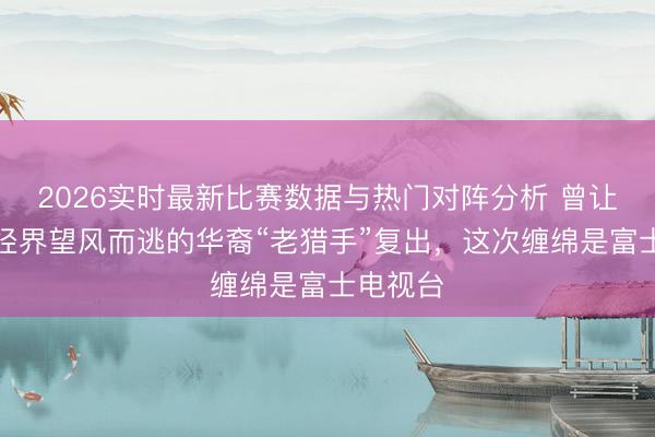2026实时最新比赛数据与热门对阵分析 曾让日本财经界望风而逃的华裔“老猎手”复出，这次缠绵是富士电视台