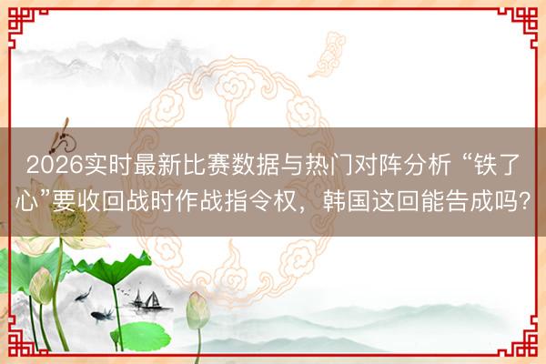 2026实时最新比赛数据与热门对阵分析 “铁了心”要收回战时作战指令权，韩国这回能告成吗？