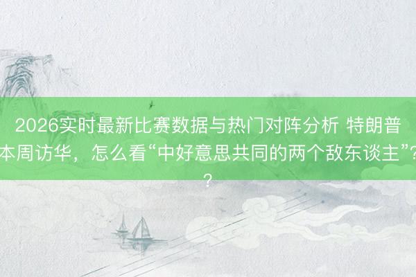 2026实时最新比赛数据与热门对阵分析 特朗普本周访华，怎么看“中好意思共同的两个敌东谈主”？