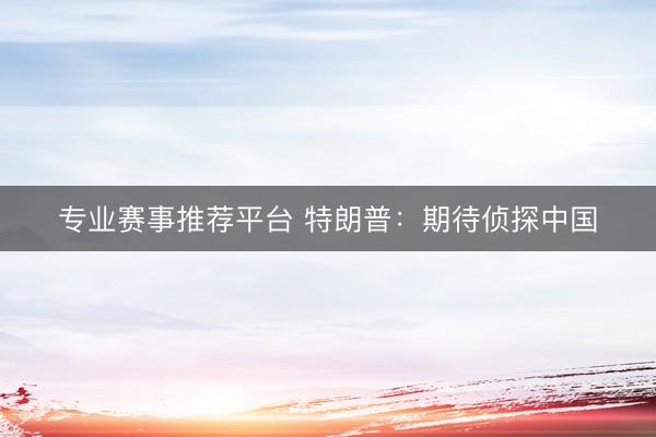 专业赛事推荐平台 特朗普：期待侦探中国