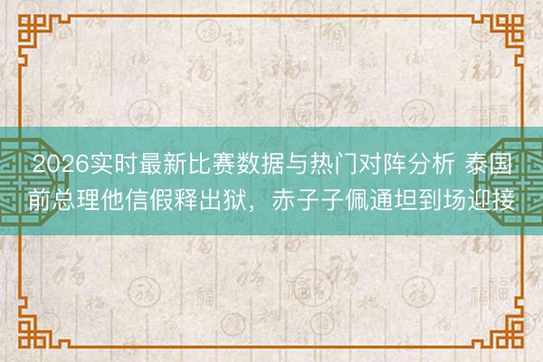 2026实时最新比赛数据与热门对阵分析 泰国前总理他信假释出狱，赤子子佩通坦到场迎接