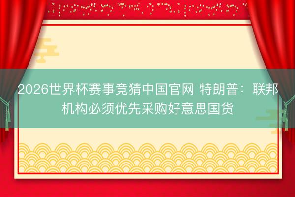 2026世界杯赛事竞猜中国官网 特朗普：联邦机构必须优先采购好意思国货