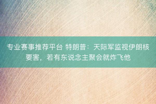 专业赛事推荐平台 特朗普：天际军监视伊朗核要害，若有东说念主聚会就炸飞他