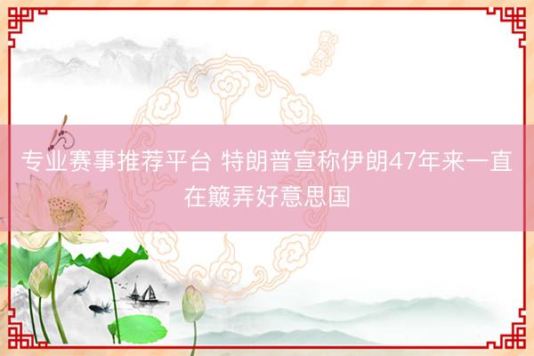 专业赛事推荐平台 特朗普宣称伊朗47年来一直在簸弄好意思国