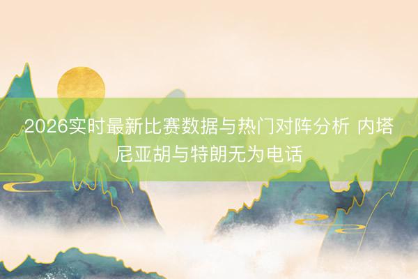 2026实时最新比赛数据与热门对阵分析 内塔尼亚胡与特朗无为电话