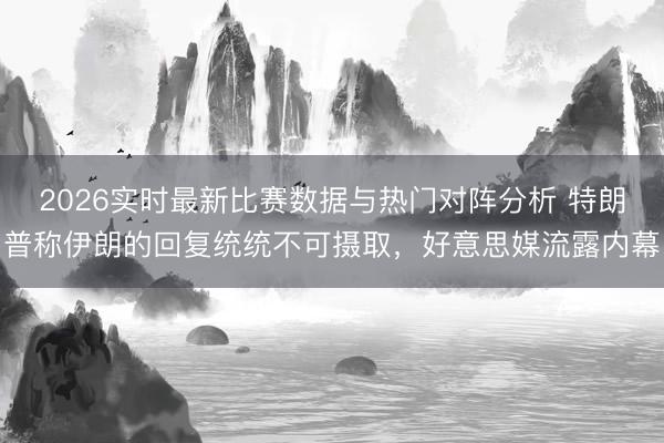 2026实时最新比赛数据与热门对阵分析 特朗普称伊朗的回复统统不可摄取，好意思媒流露内幕