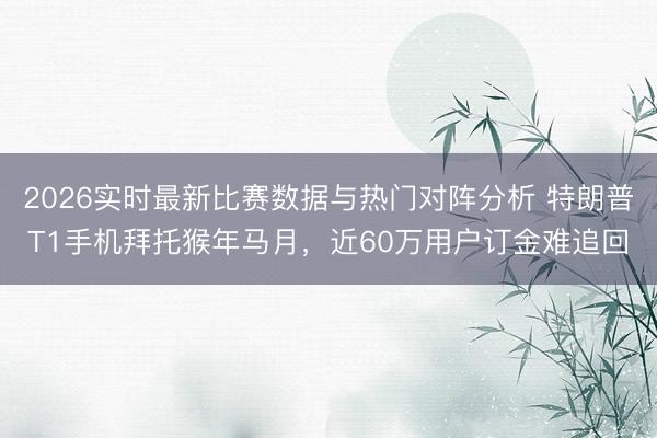 2026实时最新比赛数据与热门对阵分析 特朗普T1手机拜托猴年马月，近60万用户订金难追回