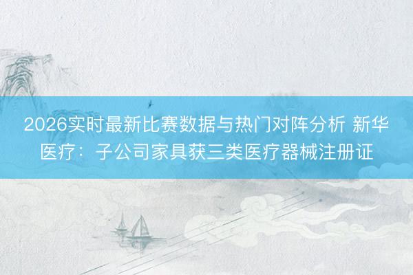 2026实时最新比赛数据与热门对阵分析 新华医疗:子公司家具获三类医疗器械注册证