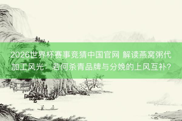 2026世界杯赛事竞猜中国官网 解读燕窝粥代加工风光：若何杀青品牌与分娩的上风互补？