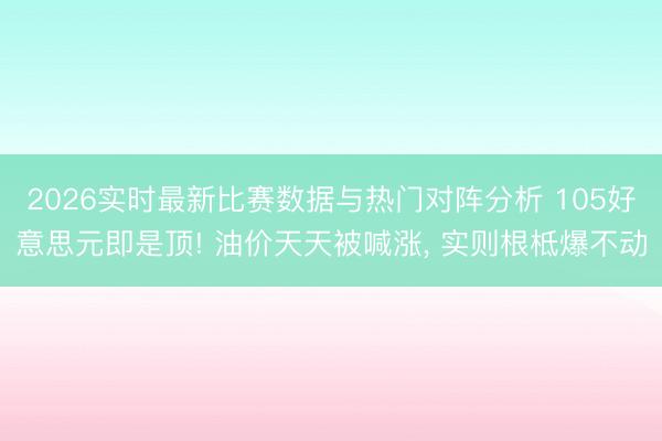 2026实时最新比赛数据与热门对阵分析 105好意思元即是顶! 油价天天被喊涨， 实则根柢爆不动