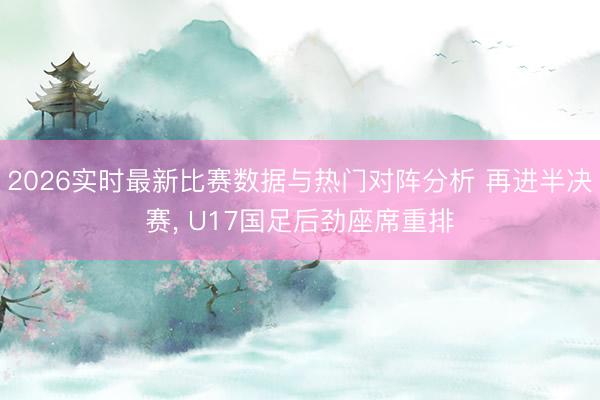 2026实时最新比赛数据与热门对阵分析 再进半决赛， U17国足后劲座席重排