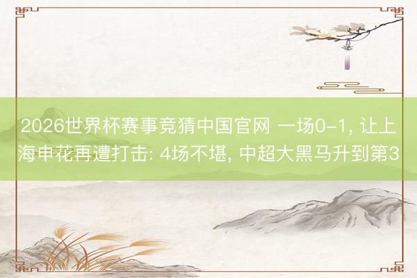 2026世界杯赛事竞猜中国官网 一场0-1， 让上海申花再遭打击: 4场不堪， 中超大黑马升到第3
