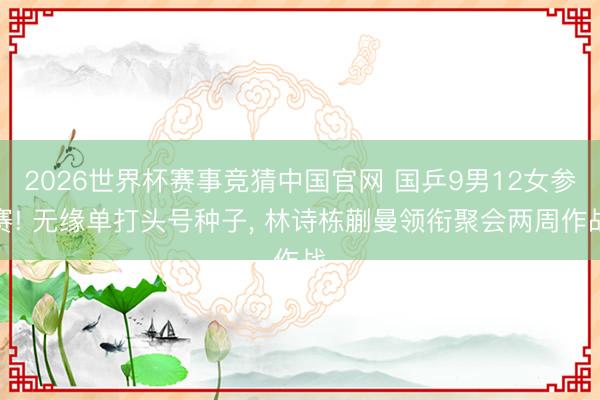 2026世界杯赛事竞猜中国官网 国乒9男12女参赛! 无缘单打头号种子， 林诗栋蒯曼领衔聚会两周作战
