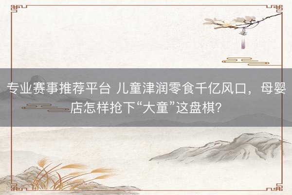 专业赛事推荐平台 儿童津润零食千亿风口，母婴店怎样抢下“大童”这盘棋？