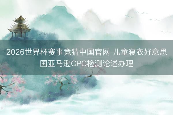 2026世界杯赛事竞猜中国官网 儿童寝衣好意思国亚马逊CPC检测论述办理