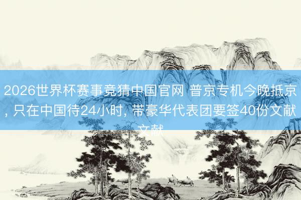 2026世界杯赛事竞猜中国官网 普京专机今晚抵京， 只在中国待24小时， 带豪华代表团要签40份文献