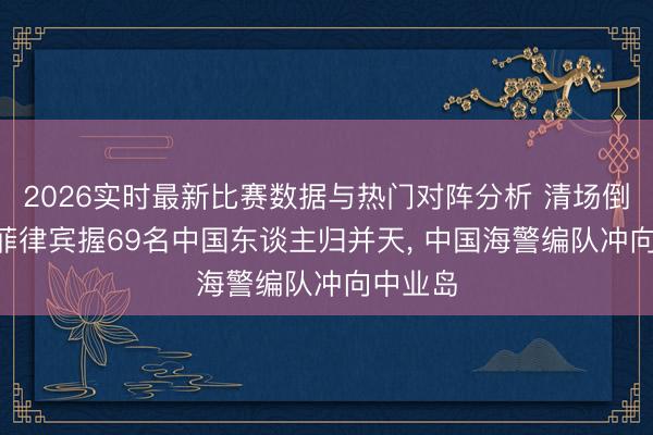 2026实时最新比赛数据与热门对阵分析 清场倒计时! 菲律宾握69名中国东谈主归并天， 中国海警编队冲向中业岛